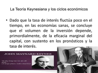 La Teoría Keynesiana y los ciclos económicos
• Dado que la tasa de interés fluctúa poco en el
tiempo, en las economías sanas, se concluye
que el volumen de la inversión depende,
primordialmente, de la eficacia marginal del
capital, con sustento en los pronósticos y la
tasa de interés.
 
