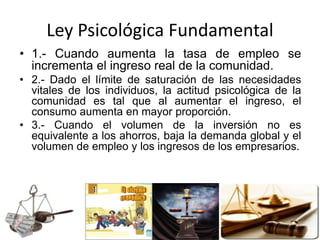 Ley Psicológica Fundamental
• 1.- Cuando aumenta la tasa de empleo se
incrementa el ingreso real de la comunidad.
• 2.- Dado el límite de saturación de las necesidades
vitales de los individuos, la actitud psicológica de la
comunidad es tal que al aumentar el ingreso, el
consumo aumenta en mayor proporción.
• 3.- Cuando el volumen de la inversión no es
equivalente a los ahorros, baja la demanda global y el
volumen de empleo y los ingresos de los empresarios.
 