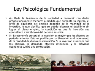 Ley Psicológica Fundamental
• 4.- Dada la tendencia de la sociedad a consumir cantidades
proporcionalmente menores a medida que aumenta su ingreso, el
nivel de equilibrio del empleo depende de la magnitud de la
inversión, lo que significa que se puede alcanzar el equilibrio sin
lograr el pleno empleo, la condición es que la inversión sea
equivalente a los ahorros del periodo anterior.
• 5.- La economía crecerá si la inversión es mayor que los ahorros del
período anterior. Esto es posible por la liberación y el incremento
de la cantidad de dinero en circulación. Si la inversión es menor que
los ahorros, la demanda efectiva disminuirá y la actividad
económica sufrirá una contracción.
 