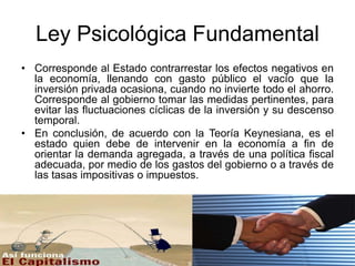 Ley Psicológica Fundamental
• Corresponde al Estado contrarrestar los efectos negativos en
la economía, llenando con gasto público el vacío que la
inversión privada ocasiona, cuando no invierte todo el ahorro.
Corresponde al gobierno tomar las medidas pertinentes, para
evitar las fluctuaciones cíclicas de la inversión y su descenso
temporal.
• En conclusión, de acuerdo con la Teoría Keynesiana, es el
estado quien debe de intervenir en la economía a fin de
orientar la demanda agregada, a través de una política fiscal
adecuada, por medio de los gastos del gobierno o a través de
las tasas impositivas o impuestos.
 