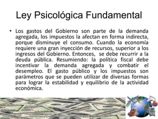 Ley Psicológica Fundamental
• Los gastos del Gobierno son parte de la demanda
agregada, los impuestos la afectan en forma indirecta,
porque disminuye el consumo. Cuando la economía
requiere una gran inyección de recursos, superior a los
ingresos del Gobierno. Entonces, se debe recurrir a la
deuda pública. Resumiendo: la política fiscal debe
incentivar la demanda agregada y combatir el
desempleo. El gasto público y los impuestos son
parámetros que se pueden utilizar de diversas formas
para lograr la estabilidad y equilibrio de la actividad
económica.
 