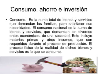 Consumo, ahorro e inversión
• Consumo.- Es la suma total de bienes y servicios
que demandan las familias, para satisfacer sus
necesidades. El consumo nacional es la suma de
bienes y servicios, que demandan los diversos
entes económicos, de una sociedad. Este incluye
materias primas y otros insumos, que son
requeridos durante el proceso de producción. El
proceso físico de la realidad de dichos bienes y
servicios es lo que se consume.
 