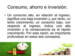 Consumo, ahorro e inversión.
• Un consumo alto, en relación al ingreso,
significa una baja inversión y, por tanto, un
lento crecimiento; un consumo bajo, con
respecto al ingreso, indica una alta
inversión y la consecuencia es el rápido
crecimiento. Por esta razón, es importante
profundizar en estos dos conceptos.
 