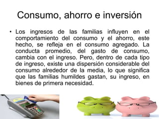 Consumo, ahorro e inversión
• Los ingresos de las familias influyen en el
comportamiento del consumo y el ahorro, este
hecho, se refleja en el consumo agregado. La
conducta promedio, del gasto de consumo,
cambia con el ingreso. Pero, dentro de cada tipo
de ingreso, existe una dispersión considerable del
consumo alrededor de la media, lo que significa
que las familias humildes gastan, su ingreso, en
bienes de primera necesidad.
 