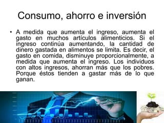 Consumo, ahorro e inversión
• A medida que aumenta el ingreso, aumenta el
gasto en muchos artículos alimenticios. Si el
ingreso continúa aumentando, la cantidad de
dinero gastada en alimentos se limita. Es decir, el
gasto en comida, disminuye proporcionalmente, a
medida que aumenta el ingreso. Los individuos
con altos ingresos, ahorran más que los pobres.
Porque éstos tienden a gastar más de lo que
ganan.
 