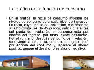 La gráfica de la función de consumo
• En la gráfica, la recta de consumo muestra los
niveles de consumo para cada nivel de ingresos.
La recta, cuyo ángulo de inclinación, con respecto
a la horizontal, es de 45 grados, indica que antes
del punto de nivelación, el consumo está por
encima del ingreso, por tanto, existe desahorro.
Por el contrario, después del punto de nivelación,
se revierte la tendencia, es decir, el ingreso está
por encima del consumo y, aparece el ahorro
positivo, porque el desahorro es ahorro negativo.
 