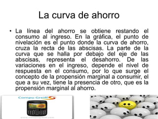 La curva de ahorro
• La línea del ahorro se obtiene restando el
consumo al ingreso. En la gráfica, el punto de
nivelación es el punto donde la curva de ahorro,
cruza la recta de las abscisas. La parte de la
curva que se halla por debajo del eje de las
abscisas, representa el desahorro. De las
variaciones en el ingreso, depende el nivel de
respuesta en el consumo, por lo que surge el
concepto de la propensión marginal a consumir, el
que a su vez, tiene la presencia de otro, que es la
propensión marginal al ahorro.
 