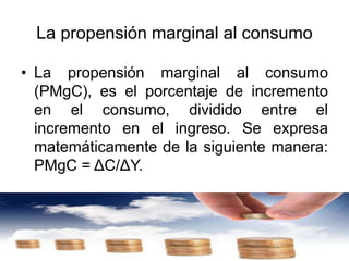 La propensión marginal al consumo
• La propensión marginal al consumo
(PMgC), es el porcentaje de incremento
en el consumo, dividido entre el
incremento en el ingreso. Se expresa
matemáticamente de la siguiente manera:
PMgC = ΔC/ΔY.
 