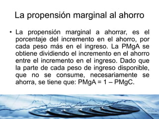 La propensión marginal al ahorro
• La propensión marginal a ahorrar, es el
porcentaje del incremento en el ahorro, por
cada peso más en el ingreso. La PMgA se
obtiene dividiendo el incremento en el ahorro
entre el incremento en el ingreso. Dado que
la parte de cada peso de ingreso disponible,
que no se consume, necesariamente se
ahorra, se tiene que: PMgA = 1 – PMgC.
 