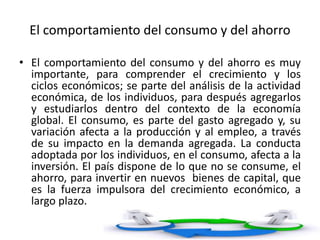 El comportamiento del consumo y del ahorro
• El comportamiento del consumo y del ahorro es muy
importante, para comprender el crecimiento y los
ciclos económicos; se parte del análisis de la actividad
económica, de los individuos, para después agregarlos
y estudiarlos dentro del contexto de la economía
global. El consumo, es parte del gasto agregado y, su
variación afecta a la producción y al empleo, a través
de su impacto en la demanda agregada. La conducta
adoptada por los individuos, en el consumo, afecta a la
inversión. El país dispone de lo que no se consume, el
ahorro, para invertir en nuevos bienes de capital, que
es la fuerza impulsora del crecimiento económico, a
largo plazo.
 