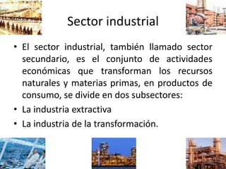 Sector industrial
• El sector industrial, también llamado sector
secundario, es el conjunto de actividades
económicas que transforman los recursos
naturales y materias primas, en productos de
consumo, se divide en dos subsectores:
• La industria extractiva
• La industria de la transformación.
 