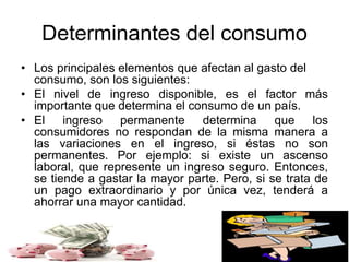 Determinantes del consumo
• Los principales elementos que afectan al gasto del
consumo, son los siguientes:
• El nivel de ingreso disponible, es el factor más
importante que determina el consumo de un país.
• El ingreso permanente determina que los
consumidores no respondan de la misma manera a
las variaciones en el ingreso, si éstas no son
permanentes. Por ejemplo: si existe un ascenso
laboral, que represente un ingreso seguro. Entonces,
se tiende a gastar la mayor parte. Pero, si se trata de
un pago extraordinario y por única vez, tenderá a
ahorrar una mayor cantidad.
 