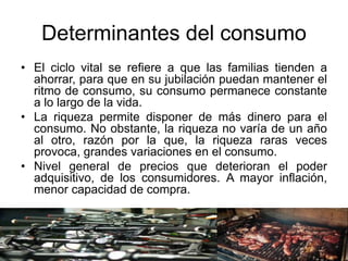 Determinantes del consumo
• El ciclo vital se refiere a que las familias tienden a
ahorrar, para que en su jubilación puedan mantener el
ritmo de consumo, su consumo permanece constante
a lo largo de la vida.
• La riqueza permite disponer de más dinero para el
consumo. No obstante, la riqueza no varía de un año
al otro, razón por la que, la riqueza raras veces
provoca, grandes variaciones en el consumo.
• Nivel general de precios que deterioran el poder
adquisitivo, de los consumidores. A mayor inflación,
menor capacidad de compra.
 