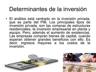 Determinantes de la inversión
• El análisis está centrado en la inversión privada,
que es parte del PIB. Los principales tipos de
inversión privada, son las compras de estructuras
residenciales, la inversión empresarial en planta y
equipo. Pero, además el aumento de existencias.
Las empresas compran bienes de capital, cuando
esperan obtener grandes beneficios con ello. Es
decir, ingresos mayores a los costos de la
inversión.
 