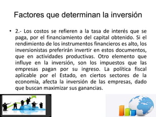 Factores que determinan la inversión
• 2.- Los costos se refieren a la tasa de interés que se
paga, por el financiamiento del capital obtenido. Si el
rendimiento de los instrumentos financieros es alto, los
inversionistas preferirán invertir en estos documentos,
que en actividades productivas. Otro elemento que
influye en la inversión, son los impuestos que las
empresas pagan por su ingreso. La política fiscal
aplicable por el Estado, en ciertos sectores de la
economía, afecta la inversión de las empresas, dado
que buscan maximizar sus ganancias.
 