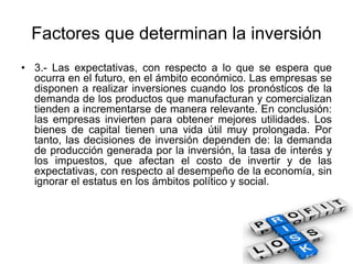 Factores que determinan la inversión
• 3.- Las expectativas, con respecto a lo que se espera que
ocurra en el futuro, en el ámbito económico. Las empresas se
disponen a realizar inversiones cuando los pronósticos de la
demanda de los productos que manufacturan y comercializan
tienden a incrementarse de manera relevante. En conclusión:
las empresas invierten para obtener mejores utilidades. Los
bienes de capital tienen una vida útil muy prolongada. Por
tanto, las decisiones de inversión dependen de: la demanda
de producción generada por la inversión, la tasa de interés y
los impuestos, que afectan el costo de invertir y de las
expectativas, con respecto al desempeño de la economía, sin
ignorar el estatus en los ámbitos político y social.
 