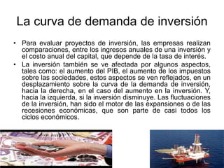 La curva de demanda de inversión
• Para evaluar proyectos de inversión, las empresas realizan
comparaciones, entre los ingresos anuales de una inversión y
el costo anual del capital, que depende de la tasa de interés.
• La inversión también se ve afectada por algunos aspectos,
tales como: el aumento del PIB, el aumento de los impuestos
sobre las sociedades, estos aspectos se ven reflejados, en un
desplazamiento sobre la curva de la demanda de inversión,
hacia la derecha, en el caso del aumento en la inversión. Y,
hacia la izquierda, si la inversión disminuye. Las fluctuaciones
de la inversión, han sido el motor de las expansiones o de las
recesiones económicas, que son parte de casi todos los
ciclos económicos.
 