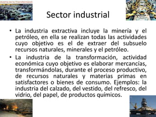 Sector industrial
• La industria extractiva incluye la minería y el
petróleo, en ella se realizan todas las actividades
cuyo objetivo es el de extraer del subsuelo
recursos naturales, minerales y el petróleo.
• La industria de la transformación, actividad
económica cuyo objetivo es elaborar mercancías,
transformándolas, durante el proceso productivo,
de recursos naturales y materias primas en
satisfactores o bienes de consumo. Ejemplos: la
industria del calzado, del vestido, del refresco, del
vidrio, del papel, de productos químicos.
 
