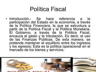 Política Fiscal
• Introducción.- Se hace referencia a la
participación del Estado en la economía, a través
de la Política Financiera, la que se estructura a
partir de la Política Fiscal y la Política Monetaria.
El Gobierno, a través de la Política Fiscal,
encauza el gasto y la tributación. Es decir, el uso
de las Finanzas Públicas. De esta manera, se
pretende mantener el equilibrio entre los ingresos
y los egresos; Ésta es la política operacional en el
mercado de los bienes y servicios.
 