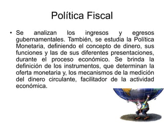 Política Fiscal
• Se analizan los ingresos y egresos
gubernamentales. También, se estudia la Política
Monetaria, definiendo el concepto de dinero, sus
funciones y las de sus diferentes presentaciones,
durante el proceso económico. Se brinda la
definición de los instrumentos, que determinan la
oferta monetaria y, los mecanismos de la medición
del dinero circulante, facilitador de la actividad
económica.
 