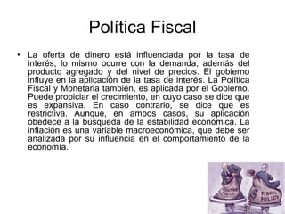 Política Fiscal
• La oferta de dinero está influenciada por la tasa de
interés, lo mismo ocurre con la demanda, además del
producto agregado y del nivel de precios. El gobierno
influye en la aplicación de la tasa de interés. La Política
Fiscal y Monetaria también, es aplicada por el Gobierno.
Puede propiciar el crecimiento, en cuyo caso se dice que
es expansiva. En caso contrario, se dice que es
restrictiva. Aunque, en ambos casos, su aplicación
obedece a la búsqueda de la estabilidad económica. La
inflación es una variable macroeconómica, que debe ser
analizada por su influencia en el comportamiento de la
economía.
 
