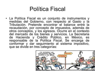 Política Fiscal
• La Política Fiscal es un conjunto de instrumentos y
medidas del Gobierno, con respecto al Gasto y la
Tributación. Pretende encontrar el balance entre la
recaudación, por concepto de impuestos, además de
otros conceptos, y los egresos. Ocurre en el contexto
del mercado de los bienes y servicios. La Secretaria
de Hacienda y Crédito Público, en México, es
responsable de la Política Fiscal. Se encarga de
conformar y dar seguimiento al sistema impositivo,
que se divide en tres categorías:
 
