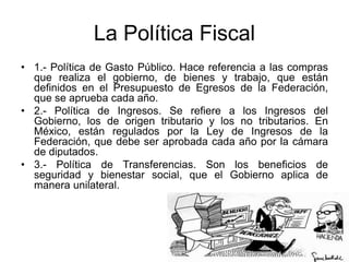 La Política Fiscal
• 1.- Política de Gasto Público. Hace referencia a las compras
que realiza el gobierno, de bienes y trabajo, que están
definidos en el Presupuesto de Egresos de la Federación,
que se aprueba cada año.
• 2.- Política de Ingresos. Se refiere a los Ingresos del
Gobierno, los de origen tributario y los no tributarios. En
México, están regulados por la Ley de Ingresos de la
Federación, que debe ser aprobada cada año por la cámara
de diputados.
• 3.- Política de Transferencias. Son los beneficios de
seguridad y bienestar social, que el Gobierno aplica de
manera unilateral.
 