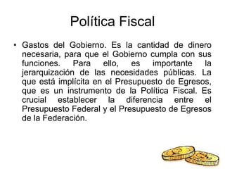 Política Fiscal
• Gastos del Gobierno. Es la cantidad de dinero
necesaria, para que el Gobierno cumpla con sus
funciones. Para ello, es importante la
jerarquización de las necesidades públicas. La
que está implícita en el Presupuesto de Egresos,
que es un instrumento de la Política Fiscal. Es
crucial establecer la diferencia entre el
Presupuesto Federal y el Presupuesto de Egresos
de la Federación.
 