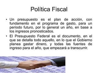 Política Fiscal
• Un presupuesto es el plan de acción, con
fundamento en el programa de gasto, para un
período futuro, por lo general un año, en base a
los ingresos pronosticados.
• El Presupuesto Federal es el documento, en el
que se detalla todo aquello, en lo que el Gobierno
planea gastar dinero, y todas las fuentes de
ingreso para el año, que empezará a transcurrir.
 