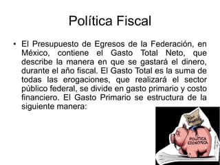 Política Fiscal
• El Presupuesto de Egresos de la Federación, en
México, contiene el Gasto Total Neto, que
describe la manera en que se gastará el dinero,
durante el año fiscal. El Gasto Total es la suma de
todas las erogaciones, que realizará el sector
público federal, se divide en gasto primario y costo
financiero. El Gasto Primario se estructura de la
siguiente manera:
 