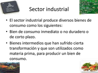 Sector industrial
• El sector industrial produce diversos bienes de
consumo como los siguientes:
• Bien de consumo inmediato o no duradero o
de corto plazo.
• Bienes intermedios que han sufrido cierta
transformación y que son utilizados como
materia prima, para producir un bien de
consumo.
 