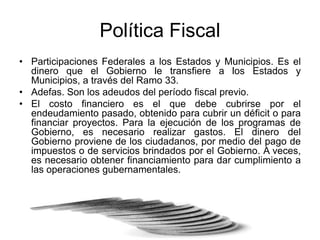 Política Fiscal
• Participaciones Federales a los Estados y Municipios. Es el
dinero que el Gobierno le transfiere a los Estados y
Municipios, a través del Ramo 33.
• Adefas. Son los adeudos del período fiscal previo.
• El costo financiero es el que debe cubrirse por el
endeudamiento pasado, obtenido para cubrir un déficit o para
financiar proyectos. Para la ejecución de los programas de
Gobierno, es necesario realizar gastos. El dinero del
Gobierno proviene de los ciudadanos, por medio del pago de
impuestos o de servicios brindados por el Gobierno. A veces,
es necesario obtener financiamiento para dar cumplimiento a
las operaciones gubernamentales.
 