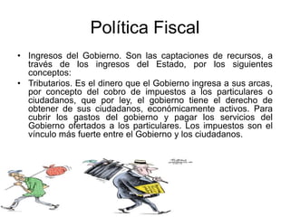 Política Fiscal
• Ingresos del Gobierno. Son las captaciones de recursos, a
través de los ingresos del Estado, por los siguientes
conceptos:
• Tributarios. Es el dinero que el Gobierno ingresa a sus arcas,
por concepto del cobro de impuestos a los particulares o
ciudadanos, que por ley, el gobierno tiene el derecho de
obtener de sus ciudadanos, económicamente activos. Para
cubrir los gastos del gobierno y pagar los servicios del
Gobierno ofertados a los particulares. Los impuestos son el
vínculo más fuerte entre el Gobierno y los ciudadanos.
 