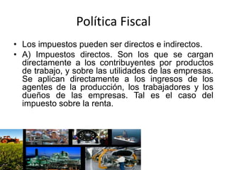 Política Fiscal
• Los impuestos pueden ser directos e indirectos.
• A) Impuestos directos. Son los que se cargan
directamente a los contribuyentes por productos
de trabajo, y sobre las utilidades de las empresas.
Se aplican directamente a los ingresos de los
agentes de la producción, los trabajadores y los
dueños de las empresas. Tal es el caso del
impuesto sobre la renta.
 