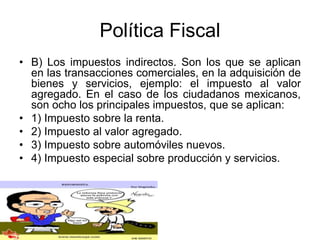 Política Fiscal
• B) Los impuestos indirectos. Son los que se aplican
en las transacciones comerciales, en la adquisición de
bienes y servicios, ejemplo: el impuesto al valor
agregado. En el caso de los ciudadanos mexicanos,
son ocho los principales impuestos, que se aplican:
• 1) Impuesto sobre la renta.
• 2) Impuesto al valor agregado.
• 3) Impuesto sobre automóviles nuevos.
• 4) Impuesto especial sobre producción y servicios.
 