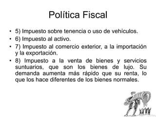 Política Fiscal
• 5) Impuesto sobre tenencia o uso de vehículos.
• 6) Impuesto al activo.
• 7) Impuesto al comercio exterior, a la importación
y la exportación.
• 8) Impuesto a la venta de bienes y servicios
suntuarios, que son los bienes de lujo. Su
demanda aumenta más rápido que su renta, lo
que los hace diferentes de los bienes normales.
 