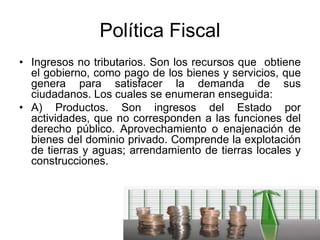 Política Fiscal
• Ingresos no tributarios. Son los recursos que obtiene
el gobierno, como pago de los bienes y servicios, que
genera para satisfacer la demanda de sus
ciudadanos. Los cuales se enumeran enseguida:
• A) Productos. Son ingresos del Estado por
actividades, que no corresponden a las funciones del
derecho público. Aprovechamiento o enajenación de
bienes del dominio privado. Comprende la explotación
de tierras y aguas; arrendamiento de tierras locales y
construcciones.
 