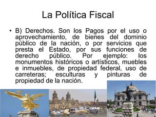La Política Fiscal
• B) Derechos. Son los Pagos por el uso o
aprovechamiento, de bienes del dominio
público de la nación, o por servicios que
presta el Estado, por sus funciones de
derecho público. Por ejemplo: los
monumentos históricos o artísticos, muebles
e inmuebles, de propiedad federal, uso de
carreteras; esculturas y pinturas de
propiedad de la nación.
 