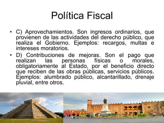 Política Fiscal
• C) Aprovechamientos. Son ingresos ordinarios, que
provienen de las actividades del derecho público, que
realiza el Gobierno. Ejemplos: recargos, multas e
intereses moratorios.
• D) Contribuciones de mejoras. Son el pago que
realizan las personas físicas o morales,
obligatoriamente al Estado, por el beneficio directo
que reciben de las obras públicas, servicios públicos.
Ejemplos: alumbrado público, alcantarillado, drenaje
pluvial, entre otros.
 
