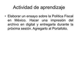 Actividad de aprendizaje
• Elaborar un ensayo sobre la Política Fiscal
en México. Hacer una impresión del
archivo en digital y entregarla durante la
próxima sesión. Agregarlo al Portafolio.
 