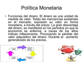 Política Monetaria
• Funciones del dinero. El dinero es una unidad de
medida de valor. Todas las mercancías existentes
en el mercado, expresan su valor en forma
monetaria, a través del precio. La gran desventaja
del dinero, se manifiesta en los períodos en que la
economía se enferma, a causa de los altos
índices inflacionarios. Provocando la pérdida del
valor adquisitivo del dinero. Durante el aumento
generalizado de los precios.
 