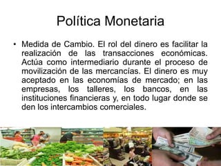Política Monetaria
• Medida de Cambio. El rol del dinero es facilitar la
realización de las transacciones económicas.
Actúa como intermediario durante el proceso de
movilización de las mercancías. El dinero es muy
aceptado en las economías de mercado; en las
empresas, los talleres, los bancos, en las
instituciones financieras y, en todo lugar donde se
den los intercambios comerciales.
 