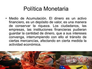Política Monetaria
• Medio de Acumulación. El dinero es un activo
financiero, es un depósito de valor, es una manera
de conservar la riqueza. Los ciudadanos, las
empresas, las instituciones financieras pudieran
guardar la cantidad de dinero, que a sus intereses
convenga, interrumpiendo con ello el tránsito de
ciertas mercancías, afectando en cierta medida la
actividad económica.
 