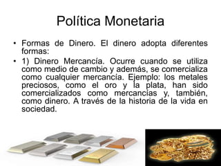 Política Monetaria
• Formas de Dinero. El dinero adopta diferentes
formas:
• 1) Dinero Mercancía. Ocurre cuando se utiliza
como medio de cambio y además, se comercializa
como cualquier mercancía. Ejemplo: los metales
preciosos, como el oro y la plata, han sido
comercializados como mercancías y, también,
como dinero. A través de la historia de la vida en
sociedad.
 