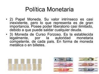Política Monetaria
• 2) Papel Moneda. Su valor intrínseco es casi
inexistente, pero lo que representa es de gran
importancia. Posee poder liberatorio casi ilimitado,
debido a que puede saldar cualquier deuda.
• 3) Moneda de Curso Forzoso. Es la establecida
legalmente, por la autoridad monetaria
competente, de cada país. En forma de moneda
metálica o en billetes.
 