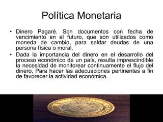 Política Monetaria
• Dinero Pagaré. Son documentos con fecha de
vencimiento en el futuro, que son utilizados como
moneda de cambio, para saldar deudas de una
persona física o moral.
• Dada la importancia del dinero en el desarrollo del
proceso económico de un país, resulta imprescindible
la necesidad de monitorear continuamente el flujo del
dinero, Para hacer las adecuaciones pertinentes a fin
de favorecer la actividad económica.
 