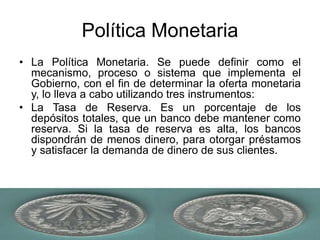 Política Monetaria
• La Política Monetaria. Se puede definir como el
mecanismo, proceso o sistema que implementa el
Gobierno, con el fin de determinar la oferta monetaria
y, lo lleva a cabo utilizando tres instrumentos:
• La Tasa de Reserva. Es un porcentaje de los
depósitos totales, que un banco debe mantener como
reserva. Si la tasa de reserva es alta, los bancos
dispondrán de menos dinero, para otorgar préstamos
y satisfacer la demanda de dinero de sus clientes.
 