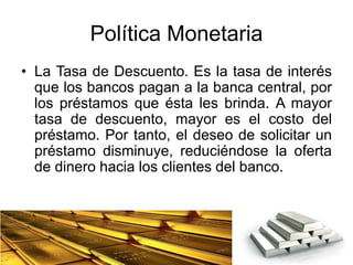 Política Monetaria
• La Tasa de Descuento. Es la tasa de interés
que los bancos pagan a la banca central, por
los préstamos que ésta les brinda. A mayor
tasa de descuento, mayor es el costo del
préstamo. Por tanto, el deseo de solicitar un
préstamo disminuye, reduciéndose la oferta
de dinero hacia los clientes del banco.
 