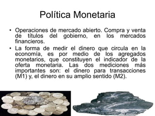 Política Monetaria
• Operaciones de mercado abierto. Compra y venta
de títulos del gobierno, en los mercados
financieros.
• La forma de medir el dinero que circula en la
economía, es por medio de los agregados
monetarios, que constituyen el indicador de la
oferta monetaria. Las dos mediciones más
importantes son: el dinero para transacciones
(M1) y, el dinero en su amplio sentido (M2).
 
