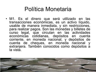 Política Monetaria
• M1. Es el dinero que será utilizado en las
transacciones económicas, es un activo líquido,
usable de manera inmediata, y sin restricciones,
para realizar pagos. Son las monedas y billetes de
curso legal, que circulan en las actividades
económicas cotidianas, depósitos en cuenta
corriente, en moneda nacional, y depósitos de
cuenta de cheques, en moneda nacional y
extranjera. También conocidos como depósitos a
la vista.
 